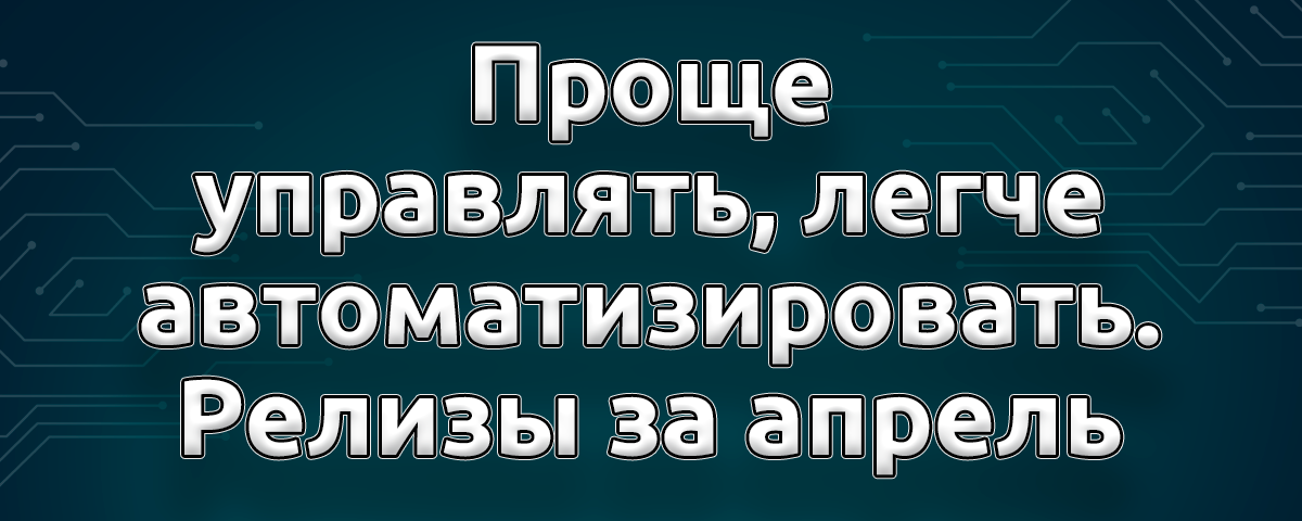 Проще управлять, легче автоматизировать — релизы за апрель